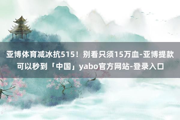 亚博体育减冰抗515！别看只须15万血-亚博提款可以秒到「中国」yabo官方网站-登录入口
