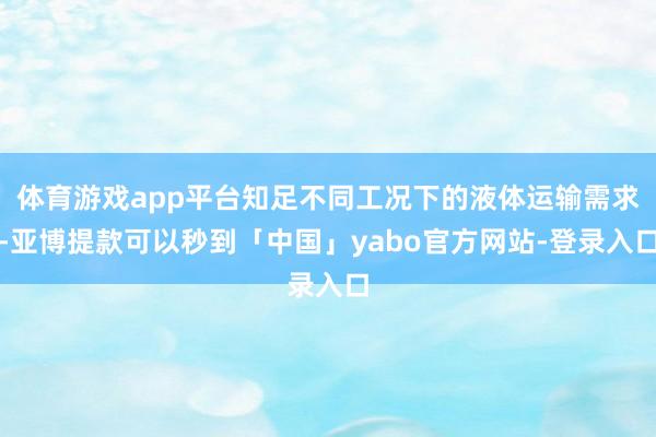 体育游戏app平台知足不同工况下的液体运输需求-亚博提款可以秒到「中国」yabo官方网站-登录入口