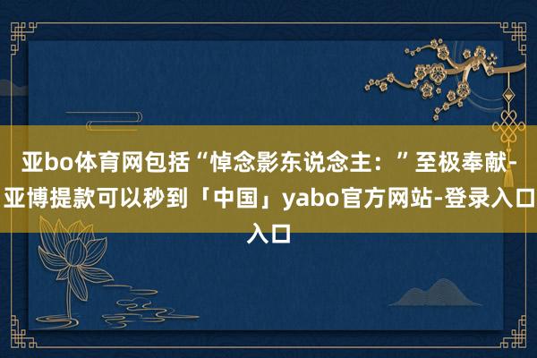 亚bo体育网包括“悼念影东说念主：”至极奉献-亚博提款可以秒到「中国」yabo官方网站-登录入口