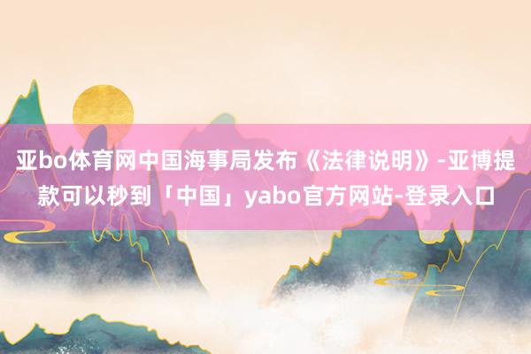 亚bo体育网中国海事局发布《法律说明》-亚博提款可以秒到「中国」yabo官方网站-登录入口