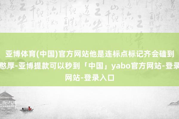 亚博体育(中国)官方网站他是连标点标记齐会磕到底的憨厚-亚博提款可以秒到「中国」yabo官方网站-登录入口