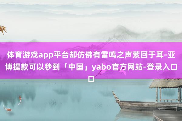 体育游戏app平台却仿佛有雷鸣之声萦回于耳-亚博提款可以秒到「中国」yabo官方网站-登录入口
