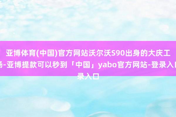 亚博体育(中国)官方网站沃尔沃S90出身的大庆工场-亚博提款可以秒到「中国」yabo官方网站-登录入口