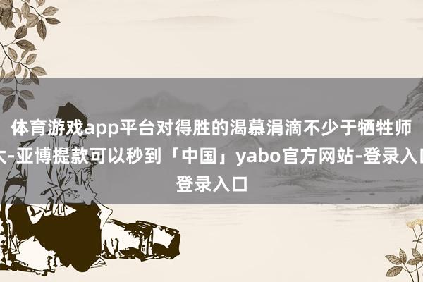 体育游戏app平台对得胜的渴慕涓滴不少于牺牲师太-亚博提款可以秒到「中国」yabo官方网站-登录入口