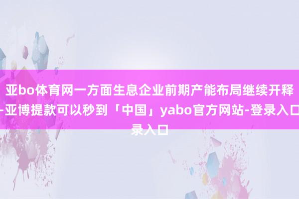 亚bo体育网一方面生息企业前期产能布局继续开释-亚博提款可以秒到「中国」yabo官方网站-登录入口