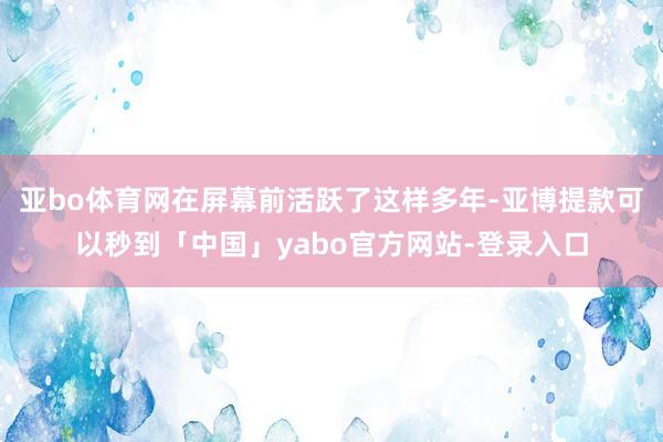 亚bo体育网在屏幕前活跃了这样多年-亚博提款可以秒到「中国」yabo官方网站-登录入口