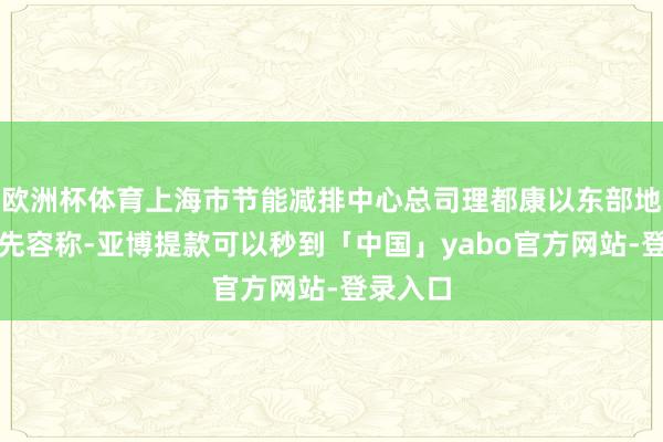 欧洲杯体育上海市节能减排中心总司理都康以东部地区为例先容称-亚博提款可以秒到「中国」yabo官方网站-登录入口