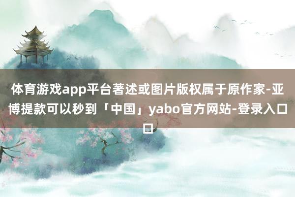 体育游戏app平台著述或图片版权属于原作家-亚博提款可以秒到「中国」yabo官方网站-登录入口