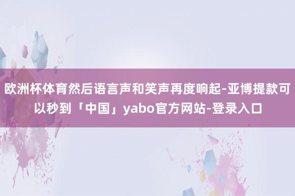欧洲杯体育然后语言声和笑声再度响起-亚博提款可以秒到「中国」yabo官方网站-登录入口