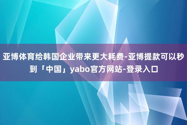 亚博体育给韩国企业带来更大耗费-亚博提款可以秒到「中国」yabo官方网站-登录入口