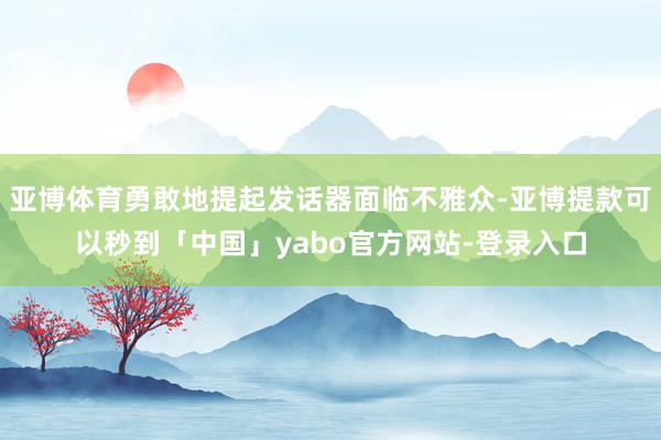 亚博体育勇敢地提起发话器面临不雅众-亚博提款可以秒到「中国」yabo官方网站-登录入口