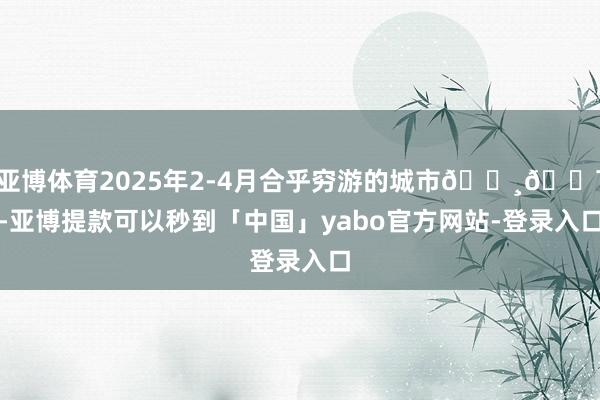 亚博体育2025年2-4月合乎穷游的城市📸💯-亚博提款可以秒到「中国」yabo官方网站-登录入口