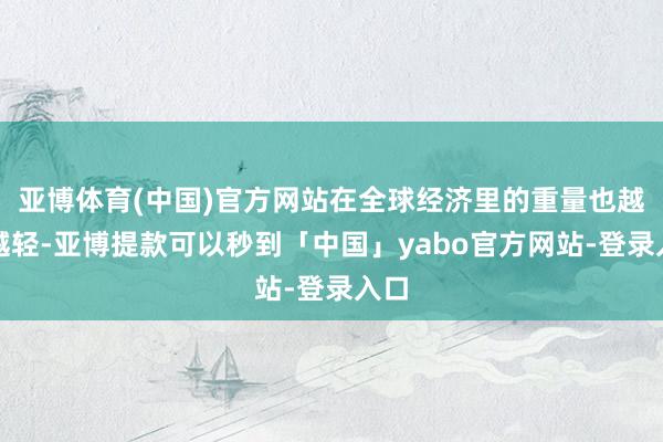 亚博体育(中国)官方网站在全球经济里的重量也越来越轻-亚博提款可以秒到「中国」yabo官方网站-登录入口
