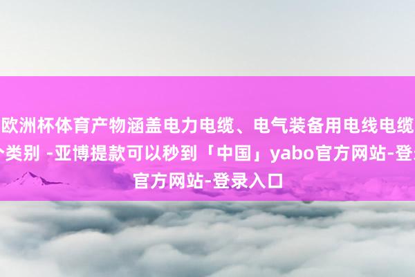 欧洲杯体育产物涵盖电力电缆、电气装备用电线电缆等多个类别 -亚博提款可以秒到「中国」yabo官方网站-登录入口