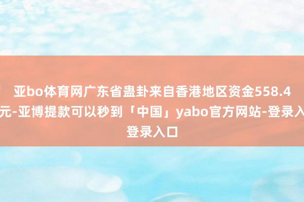 亚bo体育网广东省蛊卦来自香港地区资金558.4亿元-亚博提款可以秒到「中国」yabo官方网站-登录入口