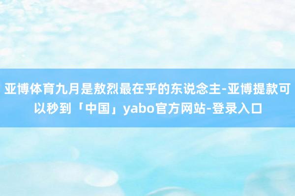 亚博体育九月是敖烈最在乎的东说念主-亚博提款可以秒到「中国」yabo官方网站-登录入口