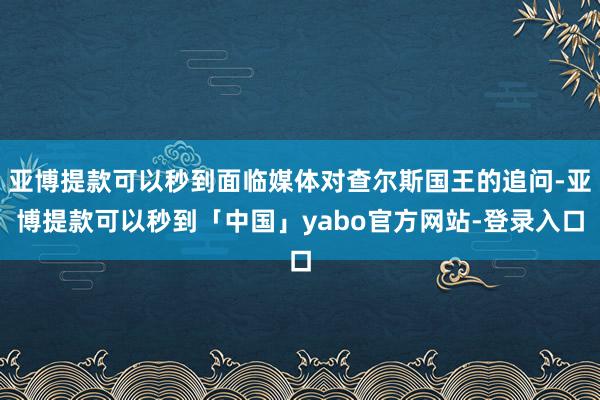 亚博提款可以秒到面临媒体对查尔斯国王的追问-亚博提款可以秒到「中国」yabo官方网站-登录入口