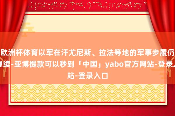 欧洲杯体育以军在汗尤尼斯、拉法等地的军事步履仍在握续-亚博提款可以秒到「中国」yabo官方网站-登录入口