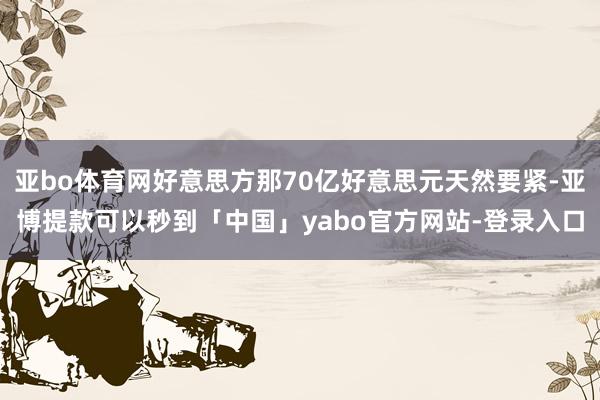 亚bo体育网好意思方那70亿好意思元天然要紧-亚博提款可以秒到「中国」yabo官方网站-登录入口