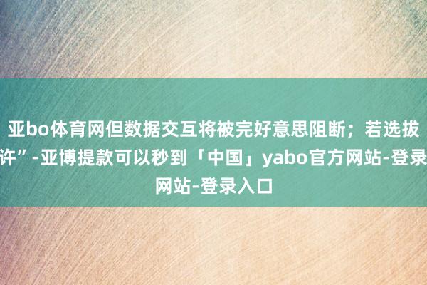 亚bo体育网但数据交互将被完好意思阻断；若选拔“允许”-亚博提款可以秒到「中国」yabo官方网站-登录入口
