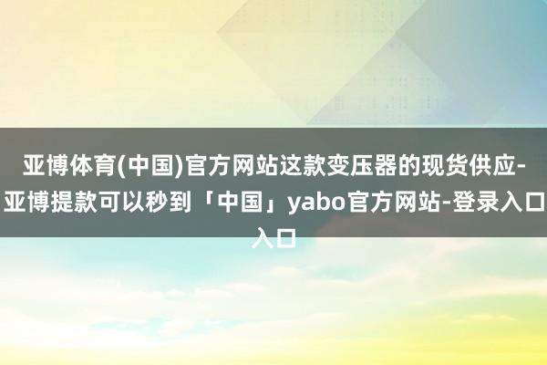 亚博体育(中国)官方网站这款变压器的现货供应-亚博提款可以秒到「中国」yabo官方网站-登录入口