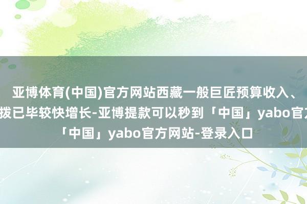 亚博体育(中国)官方网站西藏一般巨匠预算收入、一般巨匠预算支拨已毕较快增长-亚博提款可以秒到「中国」yabo官方网站-登录入口