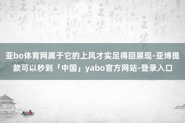 亚bo体育网属于它的上风才实足得回展现-亚博提款可以秒到「中国」yabo官方网站-登录入口