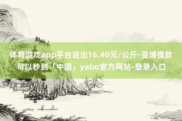 体育游戏app平台进出16.40元/公斤-亚博提款可以秒到「中国」yabo官方网站-登录入口