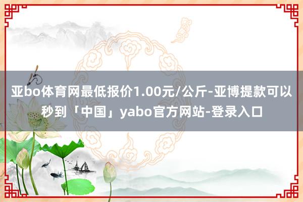 亚bo体育网最低报价1.00元/公斤-亚博提款可以秒到「中国」yabo官方网站-登录入口
