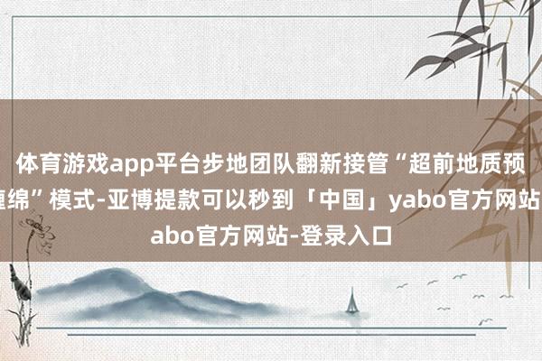 体育游戏app平台步地团队翻新接管“超前地质预告+动态缠绵”模式-亚博提款可以秒到「中国」yabo官方网站-登录入口