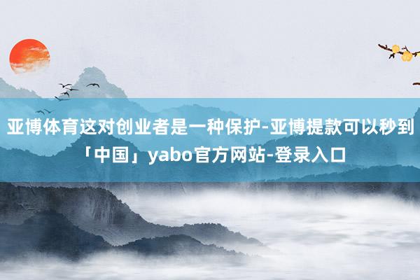 亚博体育这对创业者是一种保护-亚博提款可以秒到「中国」yabo官方网站-登录入口