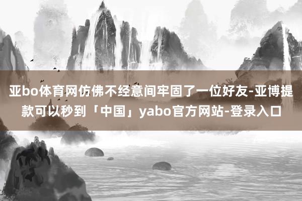 亚bo体育网仿佛不经意间牢固了一位好友-亚博提款可以秒到「中国」yabo官方网站-登录入口
