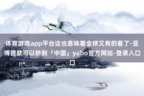 体育游戏app平台这也意味着全球又有的看了-亚博提款可以秒到「中国」yabo官方网站-登录入口