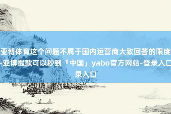 亚博体育这个问题不属于国内运营商大致回答的限度-亚博提款可以秒到「中国」yabo官方网站-登录入口