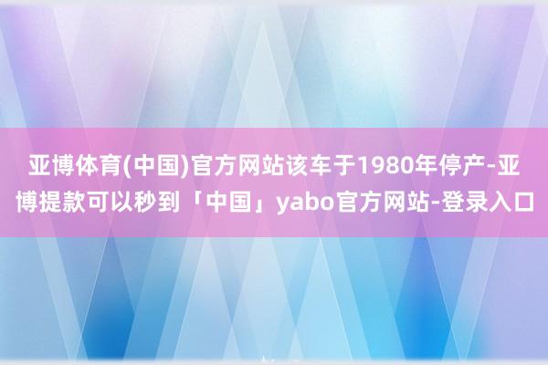 亚博体育(中国)官方网站该车于1980年停产-亚博提款可以秒到「中国」yabo官方网站-登录入口