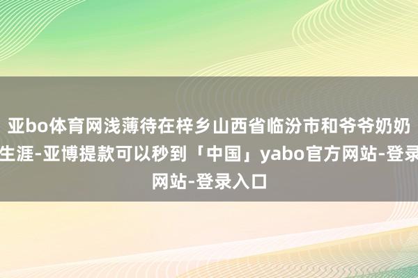 亚bo体育网浅薄待在梓乡山西省临汾市和爷爷奶奶悉数生涯-亚博提款可以秒到「中国」yabo官方网站-登录入口