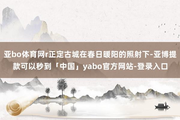 亚bo体育网r正定古城在春日暖阳的照射下-亚博提款可以秒到「中国」yabo官方网站-登录入口