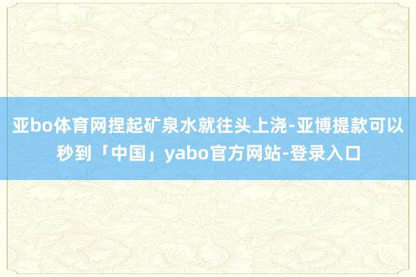 亚bo体育网捏起矿泉水就往头上浇-亚博提款可以秒到「中国」yabo官方网站-登录入口