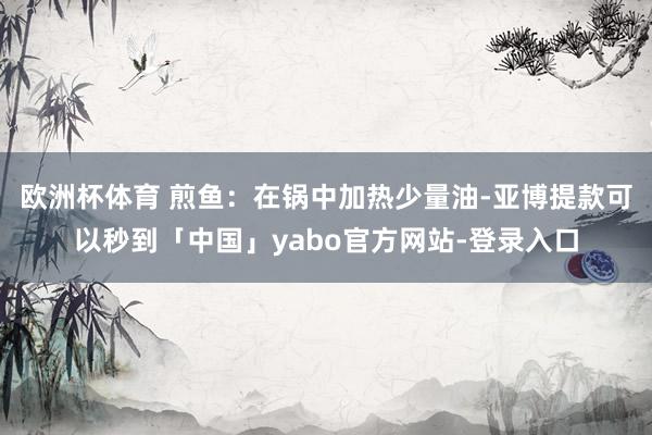 欧洲杯体育 煎鱼:在锅中加热少量油-亚博提款可以秒到「中国」yabo官方网站-登录入口