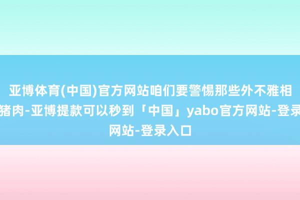 亚博体育(中国)官方网站咱们要警惕那些外不雅相配的猪肉-亚博提款可以秒到「中国」yabo官方网站-登录入口