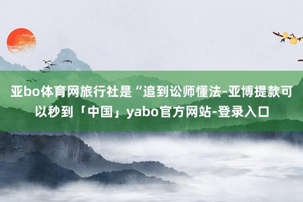 亚bo体育网旅行社是“追到讼师懂法-亚博提款可以秒到「中国」yabo官方网站-登录入口