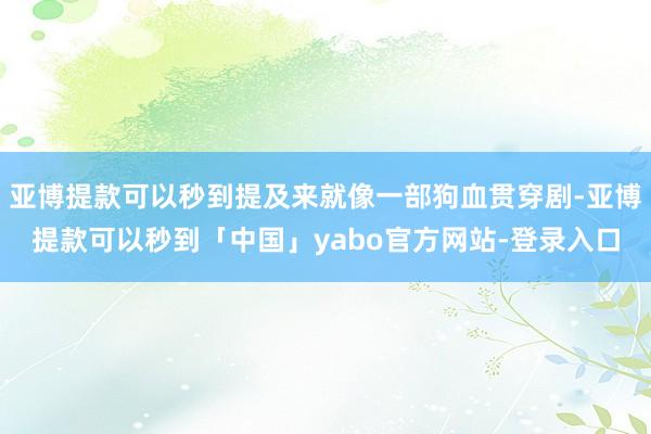 亚博提款可以秒到提及来就像一部狗血贯穿剧-亚博提款可以秒到「中国」yabo官方网站-登录入口