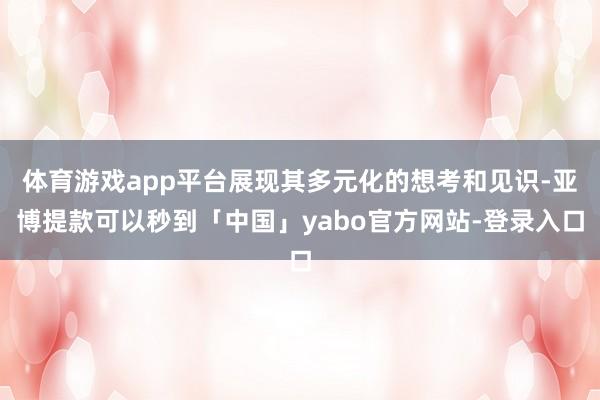体育游戏app平台展现其多元化的想考和见识-亚博提款可以秒到「中国」yabo官方网站-登录入口