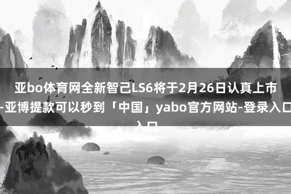 亚bo体育网全新智己LS6将于2月26日认真上市-亚博提款可以秒到「中国」yabo官方网站-登录入口