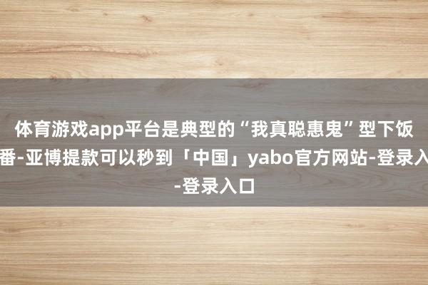 体育游戏app平台是典型的“我真聪惠鬼”型下饭神番-亚博提款可以秒到「中国」yabo官方网站-登录入口