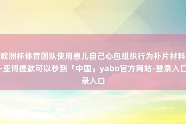 欧洲杯体育团队使用患儿自己心包组织行为补片材料-亚博提款可以秒到「中国」yabo官方网站-登录入口