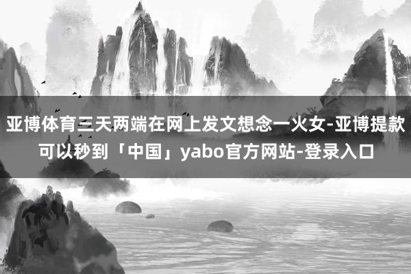 亚博体育三天两端在网上发文想念一火女-亚博提款可以秒到「中国」yabo官方网站-登录入口