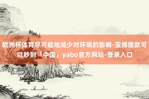 欧洲杯体育尽可能地减少对环境的影响-亚博提款可以秒到「中国」yabo官方网站-登录入口