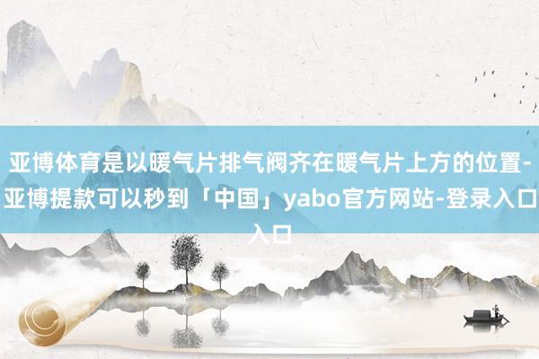 亚博体育是以暖气片排气阀齐在暖气片上方的位置-亚博提款可以秒到「中国」yabo官方网站-登录入口
