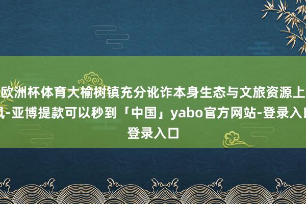 欧洲杯体育大榆树镇充分讹诈本身生态与文旅资源上风-亚博提款可以秒到「中国」yabo官方网站-登录入口